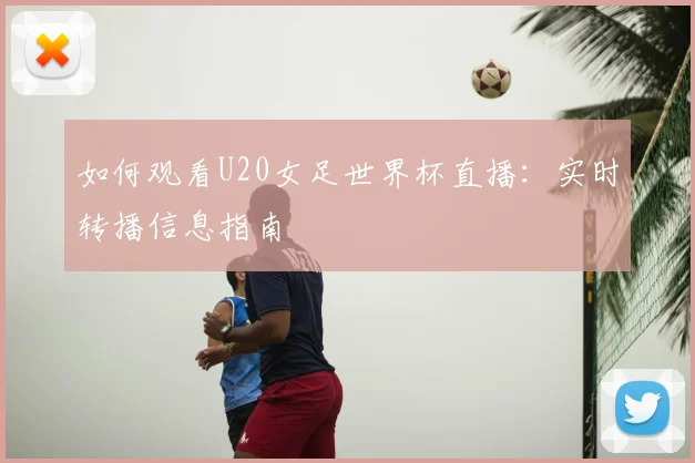如何观看U20女足世界杯直播：实时转播信息指南
