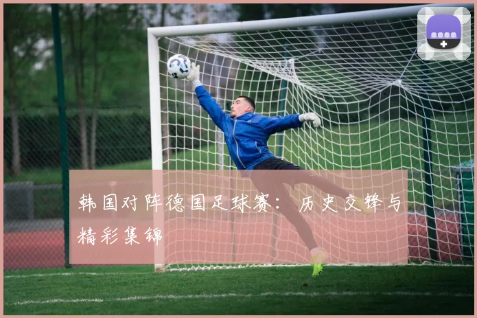 韩国对阵德国足球赛：历史交锋与精彩集锦