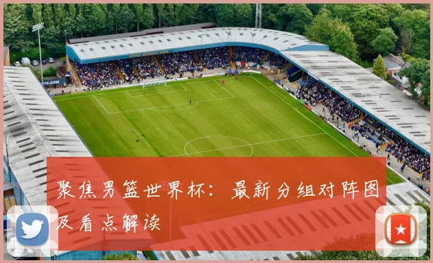 聚焦男篮世界杯：最新分组对阵图及看点解读