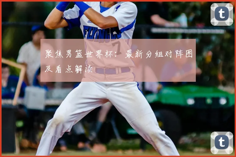 聚焦男篮世界杯：最新分组对阵图及看点解读