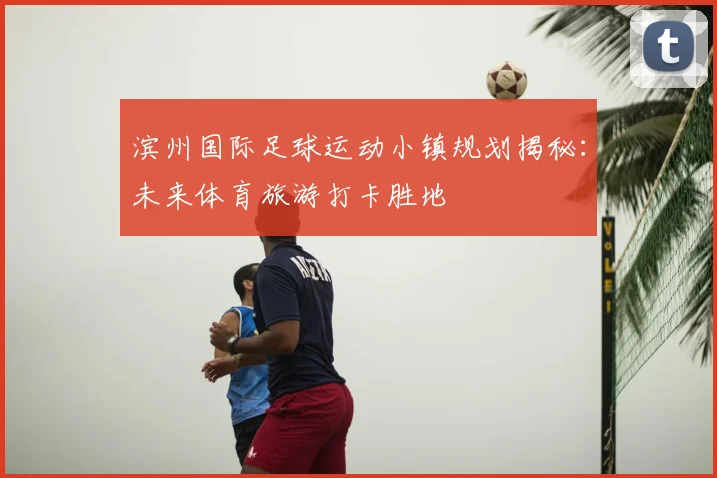 滨州国际足球运动小镇规划揭秘：未来体育旅游打卡胜地